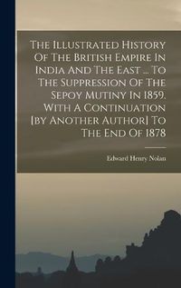 Cover image for The Illustrated History Of The British Empire In India And The East ... To The Suppression Of The Sepoy Mutiny In 1859. With A Continuation [by Another Author] To The End Of 1878