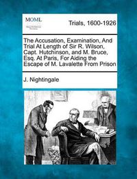 Cover image for The Accusation, Examination, and Trial at Length of Sir R. Wilson, Capt. Hutchinson, and M. Bruce, Esq. at Paris, for Aiding the Escape of M. Lavalette from Prison