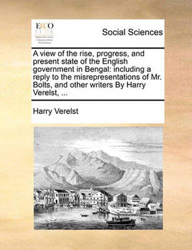 Cover image for A View of the Rise, Progress, and Present State of the English Government in Bengal: Including a Reply to the Misrepresentations of Mr. Bolts, and Other Writers by Harry Verelst, ...