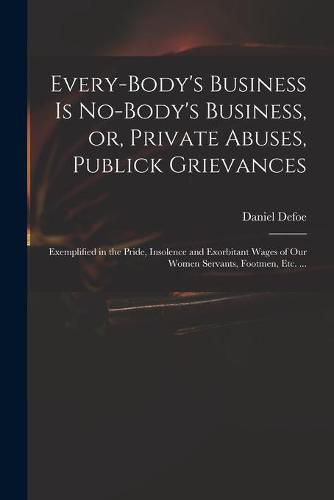 Cover image for Every-body's Business is No-body's Business, or, Private Abuses, Publick Grievances: Exemplified in the Pride, Insolence and Exorbitant Wages of Our Women Servants, Footmen, Etc. ...