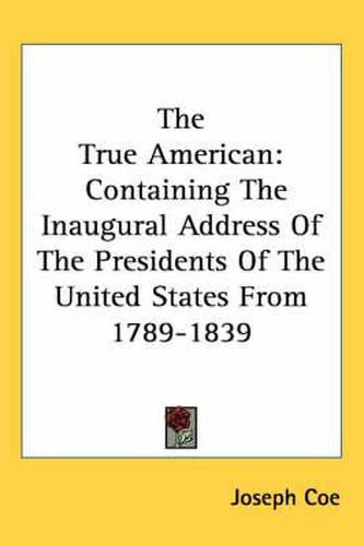 Cover image for The True American: Containing the Inaugural Address of the Presidents of the United States from 1789-1839