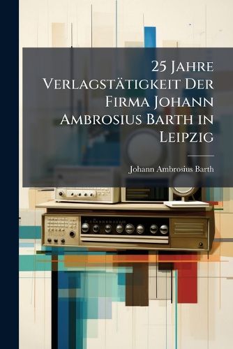 Cover image for 25 Jahre Verlagsttigkeit Der Firma Johann Ambrosius Barth in Leipzig: 1881-1905. Abgeschlossen Ende Dezember 1905. Gesamt-Nachtrag Zum 100jhrigen Verlagskatalog