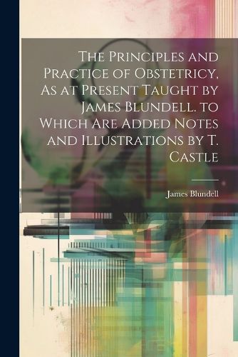 Cover image for The Principles and Practice of Obstetricy, As at Present Taught by James Blundell. to Which Are Added Notes and Illustrations by T. Castle