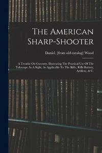 Cover image for The American Sharp-shooter; A Treatise On Gunnery, Illustrating The Practical Use Of The Telescope As A Sight, As Applicable To The Rifle, Rifle Battery, Artillery, & C.