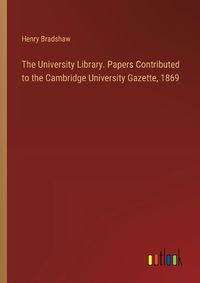 Cover image for The University Library. Papers Contributed to the Cambridge University Gazette, 1869