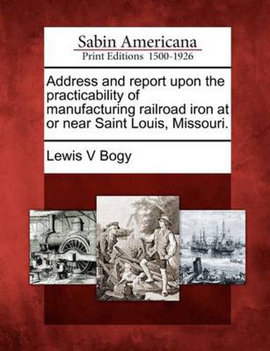 Cover image for Address and Report Upon the Practicability of Manufacturing Railroad Iron at or Near Saint Louis, Missouri.