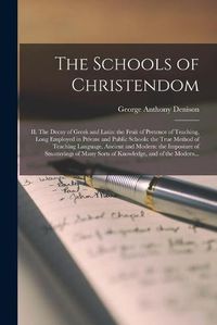 Cover image for The Schools of Christendom: II. The Decay of Greek and Latin: the Fruit of Pretence of Teaching, Long Employed in Private and Public Schools: the True Method of Teaching Language, Ancient and Modern: the Imposture of Smatterings of Many Sorts Of...