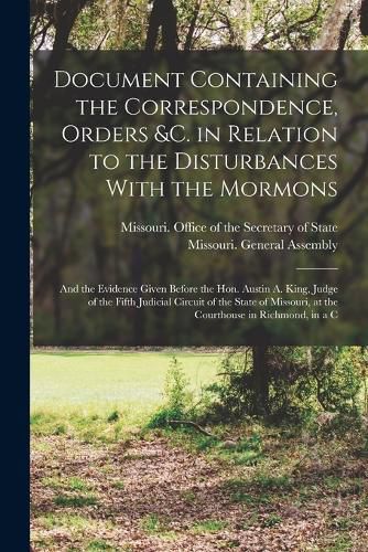 Document Containing the Correspondence, Orders &c. in Relation to the Disturbances With the Mormons; and the Evidence Given Before the Hon. Austin A. King, Judge of the Fifth Judicial Circuit of the State of Missouri, at the Courthouse in Richmond, in a C