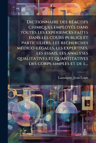 Cover image for Dictionnaire Des R Actifs Chimiques Employ S Dans Toutes Les Exp Riences Faites Dans Les Cours Publics Et Particuliers, Les Recherches M Dico-L Gales, Les Expertises, Les Essais, Les Analyses Qualitatives Et Quantitatives Des Corps Simples Et de L...
