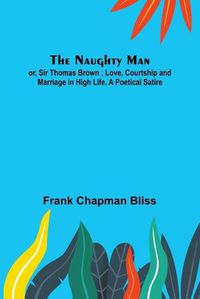 Cover image for The Naughty Man; or, Sir Thomas Brown; Love, Courtship and Marriage in High Life. A Poetical Satire