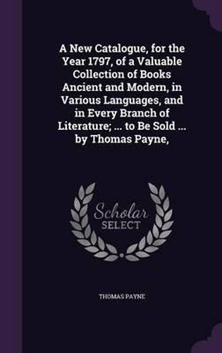 A New Catalogue, for the Year 1797, of a Valuable Collection of Books Ancient and Modern, in Various Languages, and in Every Branch of Literature; ... to Be Sold ... by Thomas Payne,