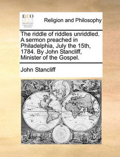 Cover image for The Riddle of Riddles Unriddled. a Sermon Preached in Philadelphia, July the 15th, 1784. by John Stancliff, Minister of the Gospel.