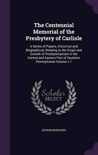 The Centennial Memorial of the Presbytery of Carlisle: A Series of Papers, Historical and Biographical, Relating to the Origin and Growth of Presbyterianism in the Central and Eastern Part of Southern Pennsylvania Volume V.1