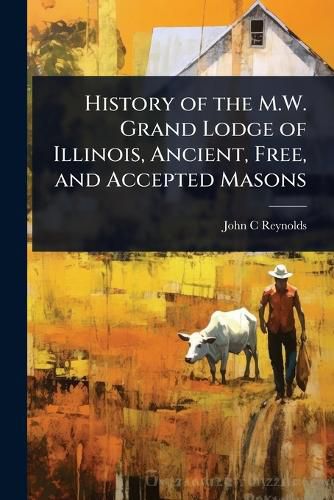 Cover image for History of the M.W. Grand Lodge of Illinois, Ancient, Free, and Accepted Masons
