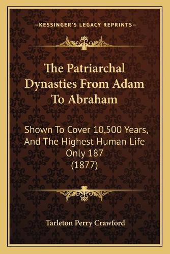 Cover image for The Patriarchal Dynasties from Adam to Abraham: Shown to Cover 10,500 Years, and the Highest Human Life Only 187 (1877)