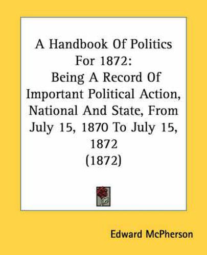 Cover image for A Handbook of Politics for 1872: Being a Record of Important Political Action, National and State, from July 15, 1870 to July 15, 1872 (1872)