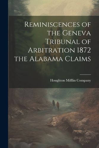 Reminiscences of the Geneva Tribunal of Arbitration 1872 the Alabama Claims