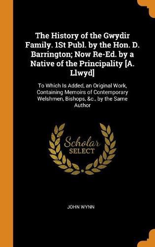 Cover image for The History of the Gwydir Family. 1st Publ. by the Hon. D. Barrington; Now Re-Ed. by a Native of the Principality [a. Llwyd]: To Which Is Added, an Original Work, Containing Memoirs of Contemporary Welshmen, Bishops, &c., by the Same Author