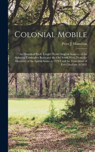 Colonial Mobile; an Historical Study Largely From Original Sources, of the Alabama-Tombigbee Basin and the Old South West, From the Discovery of the Spiritu Santo in 1519 Until the Demolition of Fort Charlotte in 1821