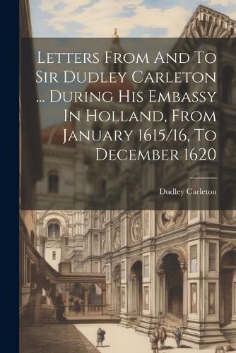 Cover image for Letters From And To Sir Dudley Carleton ... During His Embassy In Holland, From January 1615/16, To December 1620