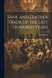 Cover image for Shoe and Leather Trade of the Last Hundred Years