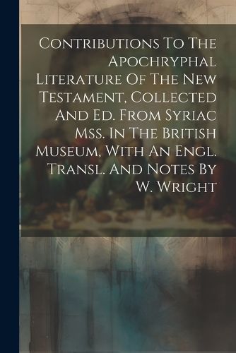 Cover image for Contributions To The Apochryphal Literature Of The New Testament, Collected And Ed. From Syriac Mss. In The British Museum, With An Engl. Transl. And Notes By W. Wright