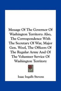 Cover image for Message of the Governor of Washington Territory: Also, the Correspondence with the Secretary of War, Major Gen. Wool, the Officers of the Regular Army and of the Volunteer Service of Washington Territory