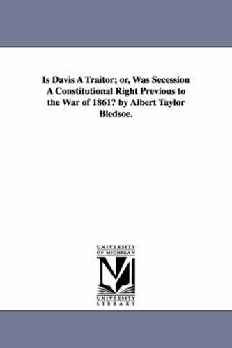 Cover image for Is Davis A Traitor; or, Was Secession A Constitutional Right Previous to the War of 1861? by Albert Taylor Bledsoe.
