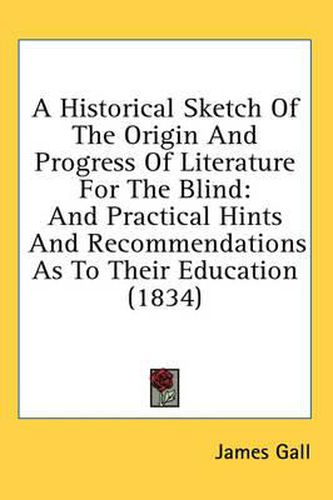 Cover image for A Historical Sketch of the Origin and Progress of Literature for the Blind: And Practical Hints and Recommendations as to Their Education (1834)