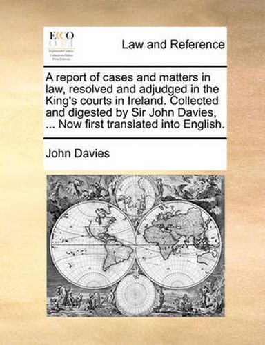 Cover image for A Report of Cases and Matters in Law, Resolved and Adjudged in the King's Courts in Ireland. Collected and Digested by Sir John Davies, ... Now First Translated Into English.