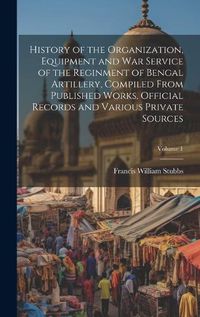 Cover image for History of the Organization, Equipment and War Service of the Reginment of Bengal Artillery, Compiled From Published Works, Official Records and Various Private Sources; Volume 1