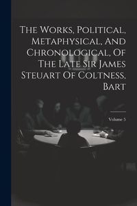 Cover image for The Works, Political, Metaphysical, And Chronological, Of The Late Sir James Steuart Of Coltness, Bart; Volume 5