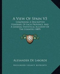 Cover image for A View of Spain V5: Comprising a Descriptive Itinerary, of Each Province, and a General Statistical Account of the Country (1809)