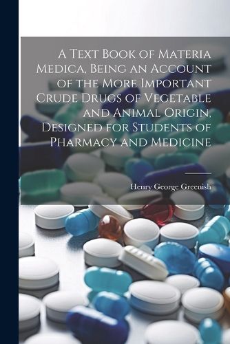 Cover image for A Text Book of Materia Medica, Being an Account of the More Important Crude Drugs of Vegetable and Animal Origin, Designed for Students of Pharmacy and Medicine