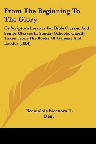 Cover image for From the Beginning to the Glory: Or Scripture Lessons for Bible Classes and Senior Classes in Sunday Schools, Chiefly Taken from the Books of Genesis and Exodus (1884)