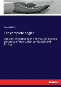 Cover image for The complete angler: The contemplative man's recreation being a discourse of rivers, fish-ponds, fish and fishing