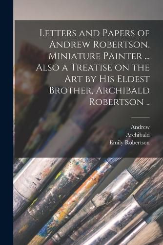 Letters and Papers of Andrew Robertson, Miniature Painter ... Also a Treatise on the Art by His Eldest Brother, Archibald Robertson ..