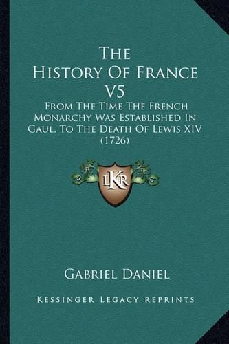 The History of France V5: From the Time the French Monarchy Was Established in Gaul, to the Death of Lewis XIV (1726)