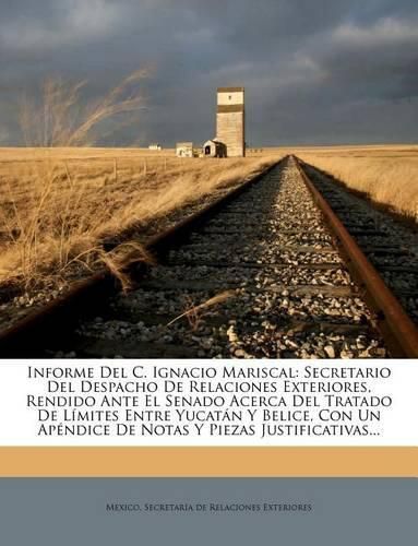 Cover image for Informe del C. Ignacio Mariscal: Secretario del Despacho de Relaciones Exteriores, Rendido Ante El Senado Acerca del Tratado de L Mites Entre Yucat N y Belice, Con Un AP Ndice de Notas y Piezas Justificativas...