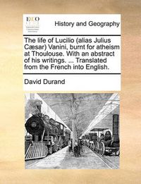 Cover image for The Life of Lucilio (Alias Julius C]sar Vanini, Burnt for Atheism at Thoulouse. with an Abstract of His Writings. ... Translated from the French Into English.