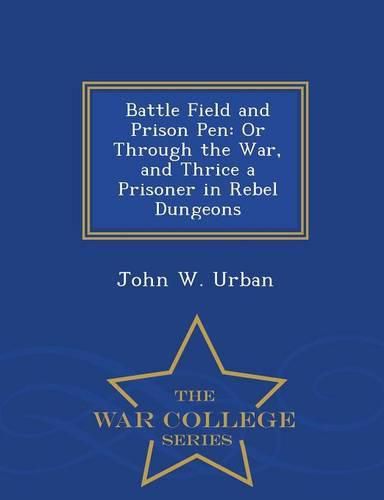 Cover image for Battle Field and Prison Pen: Or Through the War, and Thrice a Prisoner in Rebel Dungeons - War College Series