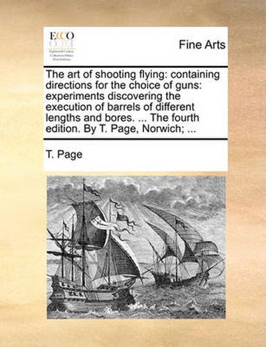 Cover image for The Art of Shooting Flying: Containing Directions for the Choice of Guns: Experiments Discovering the Execution of Barrels of Different Lengths and Bores. ... the Fourth Edition. by T. Page, Norwich; ...