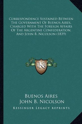 Cover image for Correspondence Sustained Between the Government of Buenos Aires, Charged with the Foreign Affairs of the Argentine Confederation, and John B. Nicolson (1839)