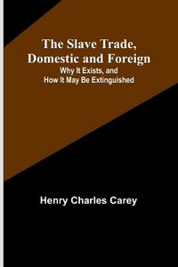 Cover image for The Slave Trade, Domestic and Foreign; Why It Exists, and How It May Be Extinguished