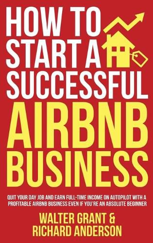 How to Start a Successful Airbnb Business: Quit Your Day Job and Earn Full-time Income on Autopilot With a Profitable Airbnb Business Even if You're an Absolute Beginner