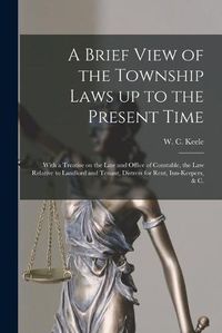 Cover image for A Brief View of the Township Laws up to the Present Time [microform]: With a Treatise on the Law and Office of Constable, the Law Relative to Landlord and Tenant, Distress for Rent, Inn-keepers, & C.