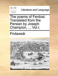 Cover image for The Poems of Ferdosi. Translated from the Persian by Joseph Champion, ... Vol.I.