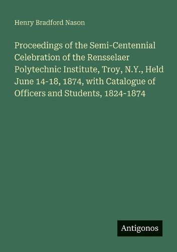 Cover image for Proceedings of the Semi-Centennial Celebration of the Rensselaer Polytechnic Institute, Troy, N.Y., Held June 14-18, 1874, with Catalogue of Officers and Students, 1824-1874