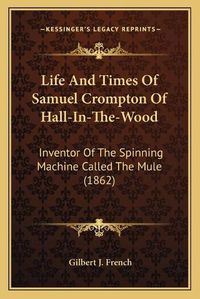 Cover image for Life and Times of Samuel Crompton of Hall-In-The-Wood: Inventor of the Spinning Machine Called the Mule (1862)