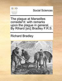 Cover image for The Plague at Marseilles Consider'd: With Remarks Upon the Plague in General, ... by Rihard [Sic] Bradley F.R.S.